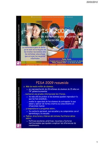 20/03/2012




                                                                                    Programa para la Evaluación Internacional de Alumnos
1
1
Resultados de PISA 2009




                                                                                             PISA 2009
                                                                              Evaluación de sistemas para mejorar la
                                                                                             educación
OCDE
                  Programa para la Evaluación Internacional de Alumnos




                                                                         La referencia para el éxito
                                                                           ya no solo es la mejora de
                                                                           los niveles nacionales sino
                                                                            los sistemas educativos
                                                                            que arrojan los mejores
                                                                                   resultados                                Pablo Zoido
                                                                                                           Programa para la Evaluación Internacional de Alumnos
                                                                                                               Bilbao, Simposio PISA, 21 de marzo de 2012




2
2
                                                                                         PISA 2009 resumido
                                                                            Más de medio millón de alumnos…
Resultados de PISA 2009




                                                                               en representación de 28 millones de alumnos de 15 años en

                                                                                 74* países/economías
                                                                          … realizaron una prueba internacional de 2 horas…
                                                                               Va más allá de probar si los alumnos pueden reproducir lo

                                                                                 que les han enseñado…
                                                                              … evalúa la capacidad de los alumnos de extrapolar lo que
                                                                                 saben y aplicar de forma creativa su conocimiento en
                                                                                 situaciones nuevas
OCDE
                  Programa para la Evaluación Internacional de Alumnos




                                                                          … y respondieron a preguntas sobre…
                                                                               Su contexto personal, sus escuelas y su compromiso con el

                                                                                 aprendizaje y la escuela
                                                                           Padres, directores y líderes del sistema facilitaron datos
                                                                             sobre…
                                                                               Políticas escolares, prácticas, recursos y factores

                                                                                 institucionales que ayudan a explicar las diferencias de
                                                                                 rendimiento.




                                                                                                                                                                          1
 