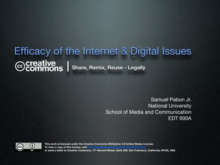 Efﬁcacy of the Internet & Digital Issues
           | Share, Remix, Reuse - Legally


                                                                          Samuel Pabon Jr.
                                                                         National University
                                                        School of Media and Communication
                                                                                  EDT 600A



       This work is licensed under the Creative Commons Attribution 3.0 United States License.
       To view a copy of this license, visit http://creativecommons.org/licenses/by/3.0/us/
       or send a letter to Creative Commons, 171 Second Street, Suite 300, San Francisco, California, 94105, USA.
 