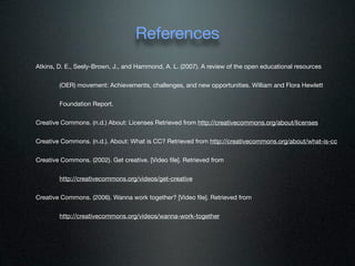 References
Atkins, D. E., Seely-Brown, J., and Hammond, A. L. (2007). A review of the open educational resources


        (OER) movement: Achievements, challenges, and new opportunities. William and Flora Hewlett


        Foundation Report.


Creative Commons. (n.d.) About: Licenses Retrieved from http://creativecommons.org/about/licenses


Creative Commons. (n.d.). About: What is CC? Retrieved from http://creativecommons.org/about/what-is-cc


Creative Commons. (2002). Get creative. [Video ﬁle]. Retrieved from


        http://creativecommons.org/videos/get-creative


Creative Commons. (2006). Wanna work together? [Video ﬁle]. Retrieved from


        http://creativecommons.org/videos/wanna-work-together
 