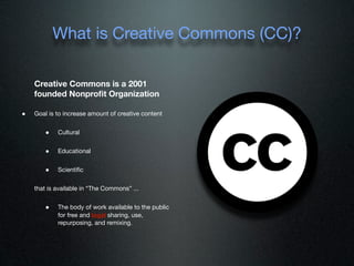 What is Creative Commons (CC)?

    Creative Commons is a 2001
    founded Nonproﬁt Organization

•   Goal is to increase amount of creative content


        •   Cultural


        •   Educational


        •   Scientiﬁc


    that is available in “The Commons” ...


        •   The body of work available to the public
            for free and legal sharing, use,
            repurposing, and remixing.
 