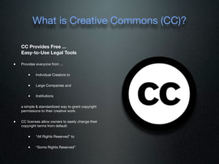 What is Creative Commons (CC)?

    CC Provides Free ...
    Easy-to-Use Legal Tools

•   Provides everyone from ...


        •    Individual Creators to


        •    Large Companies and


        •    Institutions

    a simple & standardized way to grant copyright
    permissions to their creative work.


•   CC licenses allow owners to easily change their
    copyright terms from default:


        •    “All Rights Reserved” to


        •    “Some Rights Reserved”
 