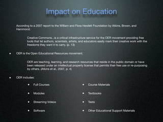 Impact on Education
    According to a 2007 report to the William and Flora Hewlett Foundation by Atkins, Brown, and
    Hammond:


            Creative Commons...is a critical infrastructure service for the OER movement providing free
            tools that let authors, scientists, artists, and educators easily mark their creative work with the
            freedoms they want it to carry. (p. 13)


•   OER is the Open Educational Resources movement.


            OER are teaching, learning, and research resources that reside in the public domain or have
            been released under an intellectual property license that permits their free use or re-purposing
            by others. (Atkins et al., 2007, p. 4)


•   OER includes:

            •    Full Courses                            •    Course Materials


            •    Modules                                 •    Textbooks


            •    Streaming Videos                        •    Tests


            •    Software                                •    Other Educational Support Materials
 