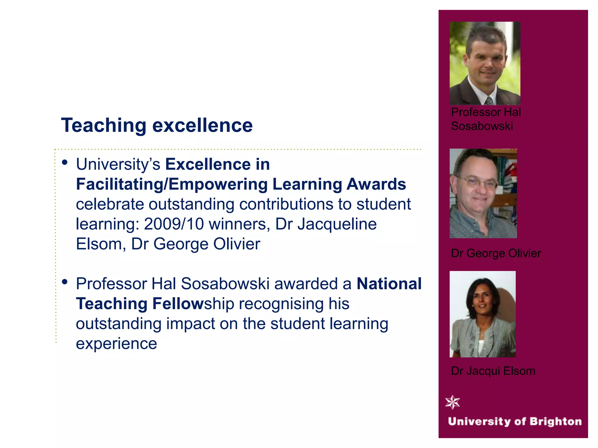 • University’s Excellence in
Facilitating/Empowering Learning Awards
celebrate outstanding contributions to student
learning: 2009/10 winners, Dr Jacqueline
Elsom, Dr George Olivier
• Professor Hal Sosabowski awarded a National
Teaching Fellowship recognising his
outstanding impact on the student learning
experience
Teaching excellence
Professor Hal
Sosabowski
Dr George Olivier
Dr Jacqui Elsom
 