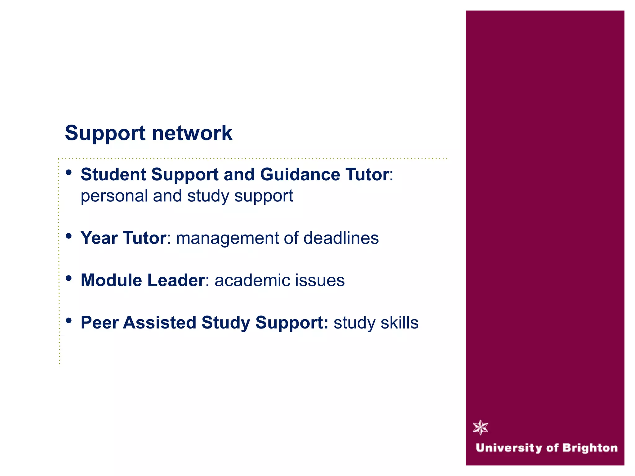• Student Support and Guidance Tutor:
personal and study support
• Year Tutor: management of deadlines
• Module Leader: academic issues
• Peer Assisted Study Support: study skills
Support network
 