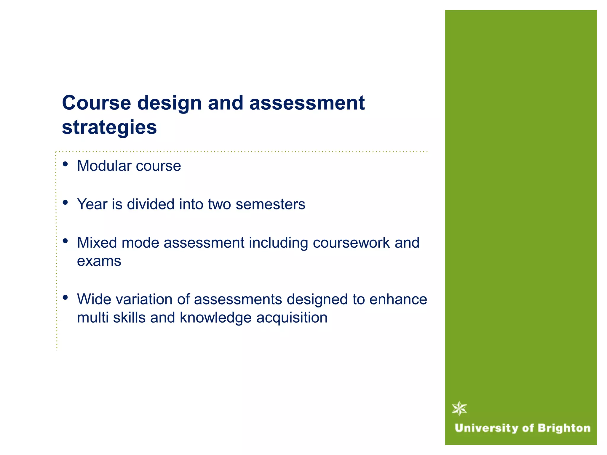 • Modular course
• Year is divided into two semesters
• Mixed mode assessment including coursework and
exams
• Wide variation of assessments designed to enhance
multi skills and knowledge acquisition
Course design and assessment
strategies
 