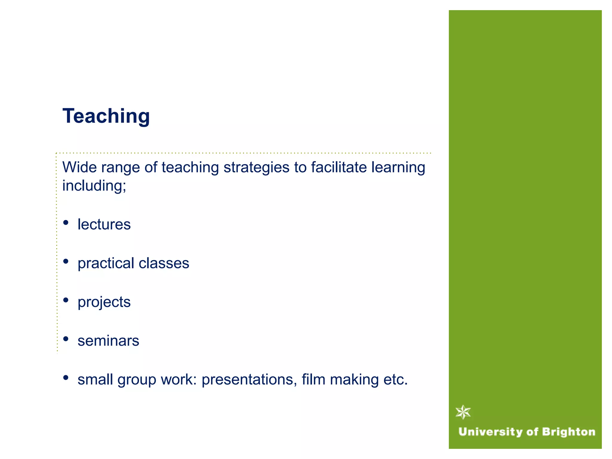 Wide range of teaching strategies to facilitate learning
including;
• lectures
• practical classes
• projects
• seminars
• small group work: presentations, film making etc.
Teaching
 