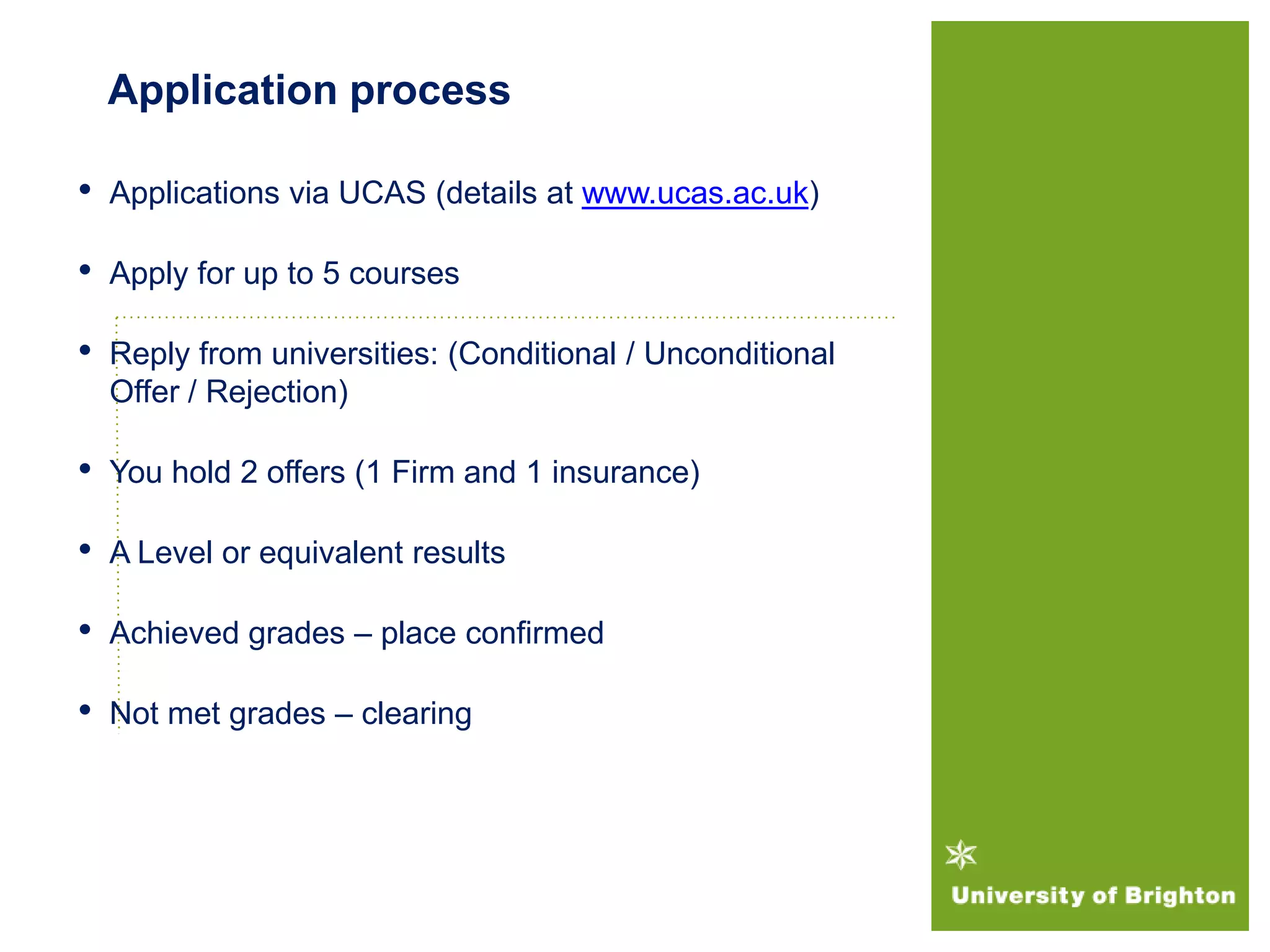 Application process
• Applications via UCAS (details at www.ucas.ac.uk)
• Apply for up to 5 courses
• Reply from universities: (Conditional / Unconditional
Offer / Rejection)
• You hold 2 offers (1 Firm and 1 insurance)
• A Level or equivalent results
• Achieved grades – place confirmed
• Not met grades – clearing
 