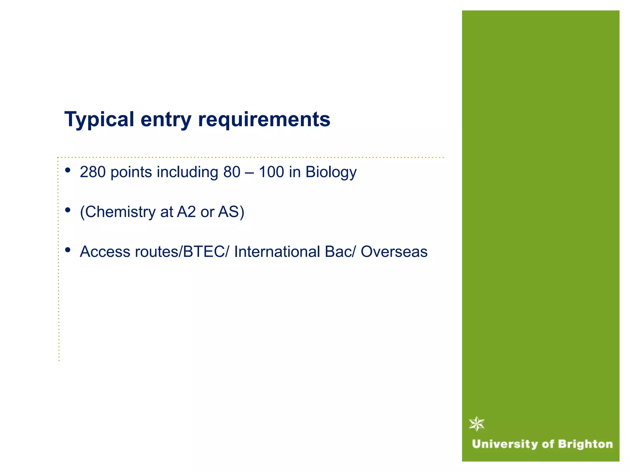 • 280 points including 80 – 100 in Biology
• (Chemistry at A2 or AS)
• Access routes/BTEC/ International Bac/ Overseas
Typical entry requirements
 