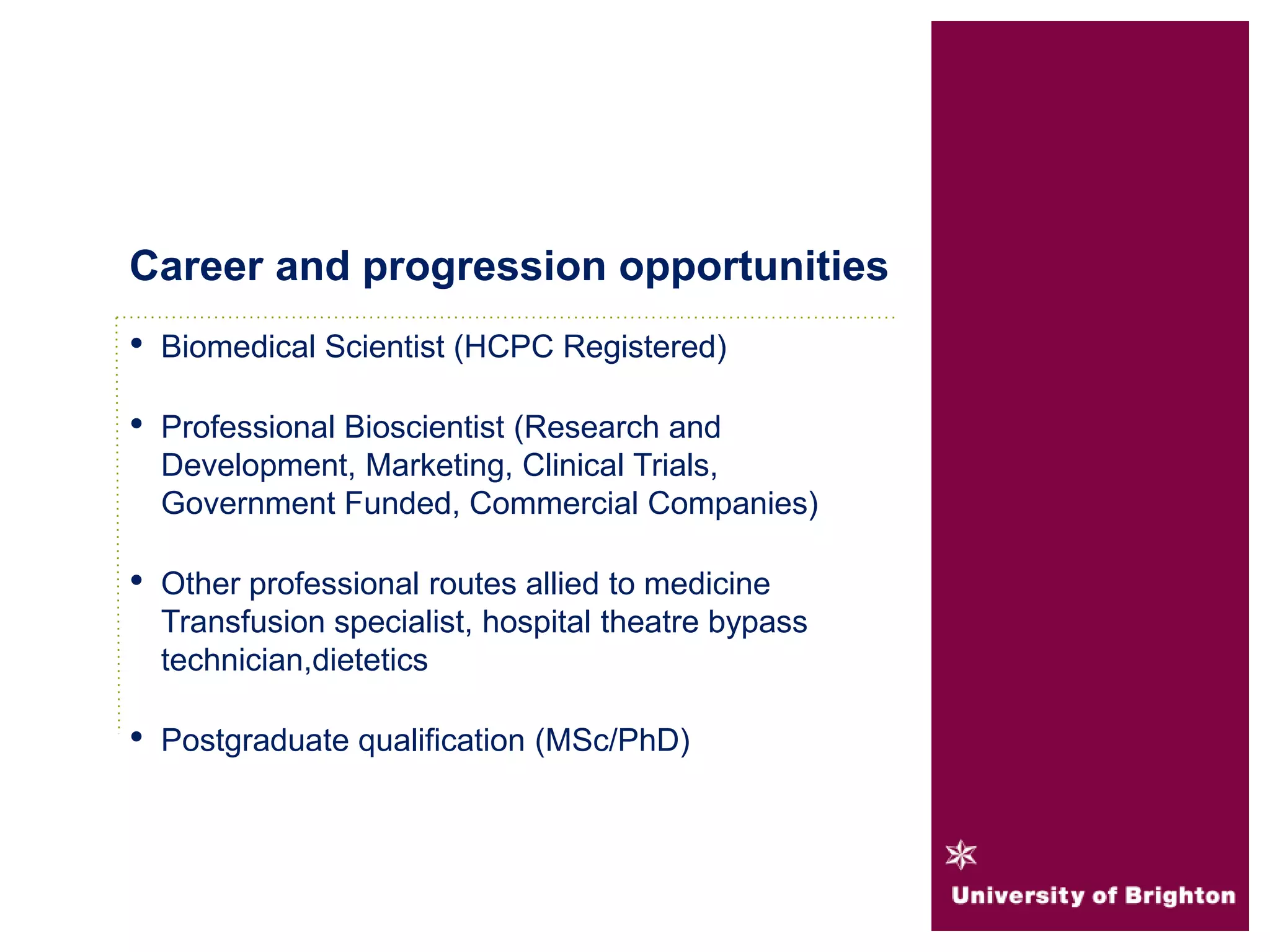 • Biomedical Scientist (HCPC Registered)
• Professional Bioscientist (Research and
Development, Marketing, Clinical Trials,
Government Funded, Commercial Companies)
• Other professional routes allied to medicine
Transfusion specialist, hospital theatre bypass
technician,dietetics
• Postgraduate qualification (MSc/PhD)
Career and progression opportunities
 