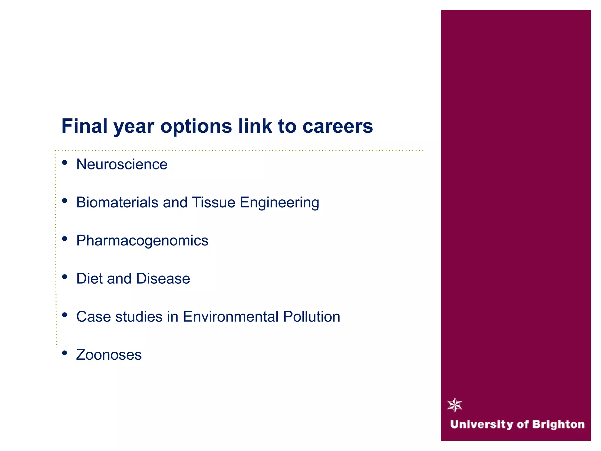 • Neuroscience
• Biomaterials and Tissue Engineering
• Pharmacogenomics
• Diet and Disease
• Case studies in Environmental Pollution
• Zoonoses
Final year options link to careers
 