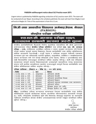 PABSON notifiesurgent notice about SLC Practice exam 2071 
Urgent notice is published by PABSON regarding conduction of SLC practice exam-2071. The exam will 
be conducted all over Nepal. According to the schedule published, the exam will start from Magha 4 and 
will end on Magha 14. Time of the examination is from 8 to 11 am. 
