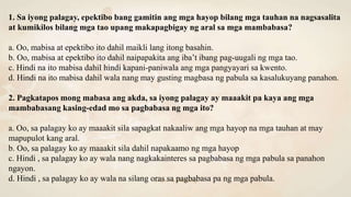 1. Sa iyong palagay, epektibo bang gamitin ang mga hayop bilang mga tauhan na nagsasalita
at kumikilos bilang mga tao upang makapagbigay ng aral sa mga mambabasa?
a. Oo, mabisa at epektibo ito dahil maikli lang itong basahin.
b. Oo, mabisa at epektibo ito dahil naipapakita ang iba’t ibang pag-uugali ng mga tao.
c. Hindi na ito mabisa dahil hindi kapani-paniwala ang mga pangyayari sa kwento.
d. Hindi na ito mabisa dahil wala nang may gusting magbasa ng pabula sa kasalukuyang panahon.
2. Pagkatapos mong mabasa ang akda, sa iyong palagay ay maaakit pa kaya ang mga
mambabasang kasing-edad mo sa pagbabasa ng mga ito?
a. Oo, sa palagay ko ay maaakit sila sapagkat nakaaliw ang mga hayop na mga tauhan at may
mapupulot kang aral.
b. Oo, sa palagay ko ay maaakit sila dahil napakaamo ng mga hayop
c. Hindi , sa palagay ko ay wala nang nagkakainteres sa pagbabasa ng mga pabula sa panahon
ngayon.
d. Hindi , sa palagay ko ay wala na silang oras sa pagbabasa pa ng mga pabula.
 