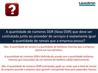A quantidade de números DDR (faixa DDR) que deve ser
contratada junto ao provedor de serviços é exatamente igual
       a quantidade de ramais que a empresa possui?
  Não. A quantidade de ramais é a quantidade de telefones internos que a empresa
                             possui em sua estrutura.

  A quantidade de números DDR é definido de acordo com a quantidade telefones
     internos que necessitam de um número de telefone válido externamente.

Obs. A quantidade de números DDR contratados pode ser maior que o total de ramais
da empresa quando a empresa quer garantir uma grande faixa para expansões futuras.
 