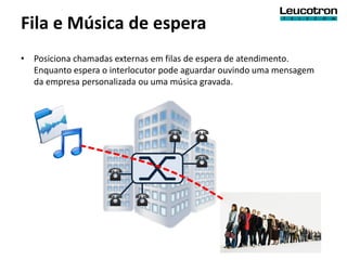 Fila e Música de espera
• Posiciona chamadas externas em filas de espera de atendimento.
  Enquanto espera o interlocutor pode aguardar ouvindo uma mensagem
  da empresa personalizada ou uma música gravada.
 