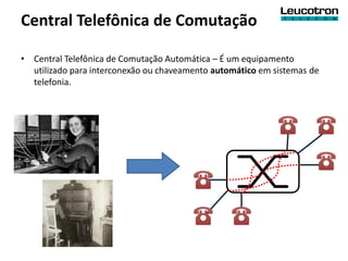 Central Telefônica de Comutação

• Central Telefônica de Comutação Automática – É um equipamento
  utilizado para interconexão ou chaveamento automático em sistemas de
  telefonia.
 