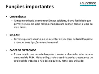 Funções importantes
• CONFERÊNCIA
   – Também conhecida como reunião por telefone, é uma facilidade que
     permite reunir em uma mesma chamada um ou mais ramais e uma ou
     mais linhas.

• SIGA-ME
   – Permite que um usuário, ao se ausentar de seu local de trabalho passe
     a receber suas ligações em outro ramal.

• CADEADO ELETRÔNICO
   – É uma função que permite bloquear o acesso a chamadas externas em
     um ramal de PABX. Muito útil quando o usuário precisa ausentar-se de
     seu local de trabalho e não deseja que seu ramal seja utilizado.
 