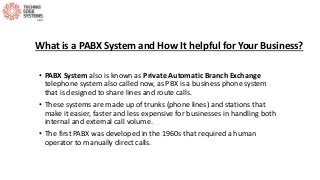 What is a PABX System and How It helpful for Your Business?
• PABX System also is known as Private Automatic Branch Exchange
telephone system also called now, as PBX is a business phone system
that is designed to share lines and route calls.
• These systems are made up of trunks (phone lines) and stations that
make it easier, faster and less expensive for businesses in handling both
internal and external call volume.
• The first PABX was developed in the 1960s that required a human
operator to manually direct calls.
 