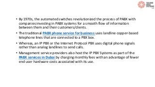 • By 1970s, the automated switches revolutionized the process of PABX with
companies investing in PABX systems for a smooth flow of information
between them and their customers/clients.
• The traditional PABX phone service for business uses landline copper-based
telephone lines that are connected to a PBX box.
• Whereas, an IP PBX or the Internet Protocol PBX uses digital phone signals
rather than analog landlines to send calls.
• Management service providers also host the IP PBX Systems as part of the
PABX services in Dubai by charging monthly fees with an advantage of fewer
end user hardware costs associated with its use.
 