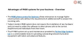 Advantages of PABX systems for your business - Overview
• The PABX phone service for business allows enterprises to manage higher
volume phone calls without the requirement of additional staff to answer the
incoming calls.
• Today’s modern PABX system does not require the installation of any hardware
and just need to utilize the software to direct phone calls to the correct
department and individuals from their team.
• The IP PABX system set up and maintenance provided by Techno Edge Systems
LLC is a commendable brand in providing outstanding telecommunication
equipment with latest and advanced features.
 
