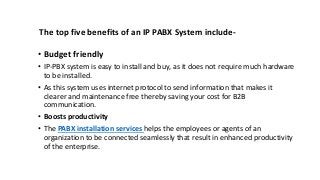 The top five benefits of an IP PABX System include-
• Budget friendly
• IP-PBX system is easy to install and buy, as it does not require much hardware
to be installed.
• As this system uses internet protocol to send information that makes it
clearer and maintenance free thereby saving your cost for B2B
communication.
• Boosts productivity
• The PABX installation services helps the employees or agents of an
organization to be connected seamlessly that result in enhanced productivity
of the enterprise.
 
