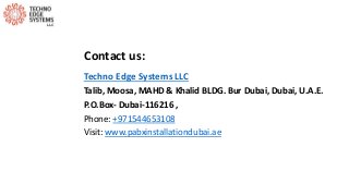 Contact us:
Techno Edge Systems LLC
Talib, Moosa, MAHD & Khalid BLDG. Bur Dubai, Dubai, U.A.E.
P.O.Box- Dubai-116216 ,
Phone: +971544653108
Visit: www.pabxinstallationdubai.ae
 