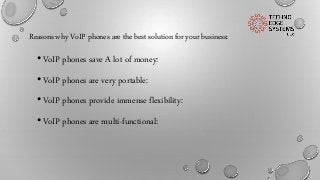 Reasons why VoIP phones are the best solution for your business:
•VoIP phones save A lot of money:
•VoIP phones are very portable:
•VoIP phones provide immense flexibility:
•VoIP phones are multi-functional:
 