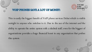 VOIP PHONES SAVE A LOT OF MONEY:
This is easily the biggest benefit of VoIP phone services Dubai which is visible
outright to anyone who switches to it. Due to the use of the internet and the
ability to operate the entire system with a skeletal staff, even for the biggest of
organizations provides a huge financial boost to any organization that prefers
this system.
 