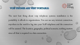 VOIP PHONES ARE VERY PORTABLE:
The next best thing about voip telephone systems installation is the
portability it affords to organizations. You can use any internet connection,
anywhere in the world to log into your VoIP telephone and the connection
will be assured. The location, geography, political scenario, nothing matters
since all that is required is a data connection.
 