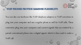 VOIP PHONES PROVIDE IMMENSE FLEXIBILITY:
You can also use hardware like VoIP telephone adapters or VoIP converters to
plug into your computer and use a regular phone as well for VoIP calls. These
converters plug into your computer and convert signals that are emitted by a
paired conventional phone into a digital signal, which is then used to make a
VoIP call.
 