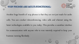 VOIP PHONES ARE MULTI-FUNCTIONAL:
Another huge benefit of voip phones is that they are not just made for audio
calls. You can conduct teleconferencing, video calls and whatnot using the
latest technologies available to you today. This provides a seamless interface
for communication with anyone who is even remotely required to keep your
business running flawlessly.
 