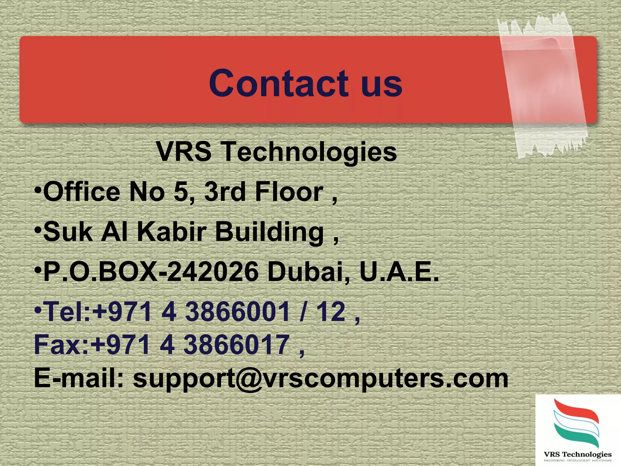 Contact us
VRS Technologies
•Office No 5, 3rd Floor ,
•Suk Al Kabir Building ,
•P.O.BOX-242026 Dubai, U.A.E.
•Tel:+971 4 3866001 / 12 ,
Fax:+971 4 3866017 ,
E-mail: support@vrscomputers.com