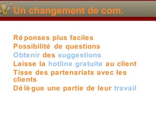 Un changement de com. Rép o nses plus faciles Possibilité de questions Obtenir   des  suggestions Laisse la  hotline gratuite  au client Tisse des partenariats avec les clients Délègue une partie de leur  travail 
