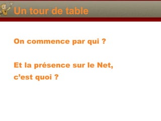 Un tour de table On commence par qui ? Et la présence sur le Net, c’est quoi ? 