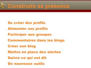 Construire sa présence Se créer des profils Alimenter ses profils Participer aux groupes Commentaires dans les blogs Créer son blog Mettre en place des alertes Suivre ce qui est dit De nouveaux outils 