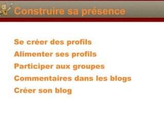 Construire sa présence Se créer des profils Alimenter ses profils Participer aux groupes Commentaires dans les blogs Créer son blog 