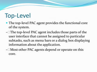 Top-Level
 The top-level PAC agent provides the functional core
 of the system.
– The top-level PAC agent includes those parts of the
 user interface that cannot be assigned to particular
 subtasks, such as menu bars or a dialog box displaying
 information about the application.
– Most other PAC agents depend or operate on this
 core.
 