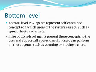 Bottom-level
 Bottom-level PAC agents represent self-contained
 concepts on which users of the system can act, such as
 spreadsheets and charts.
– The bottom-level agents present these concepts to the
 user and support all operations that users can perform
 on these agents, such as zooming or moving a chart.
 