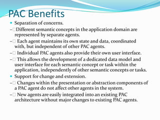 PAC Benefits
 Separation of concerns.
–  Different semantic concepts in the application domain are
  represented by separate agents.
– Each agent maintains its own state and data, coordinated
  with, but independent of other PAC agents.
– Individual PAC agents also provide their own user interface.
– This allows the development of a dedicated data model and
  user interface for each semantic concept or task within the
  application, independently of other semantic concepts or tasks.
 Support for change and extension.
– Changes within the presentation or abstraction components of
  a PAC agent do not affect other agents in the system.
– New agents are easily integrated into an existing PAC
  architecture without major changes to existing PAC agents.
 