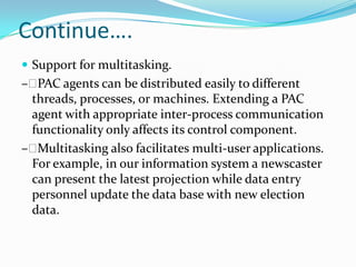 Continue….
 Support for multitasking.
– PAC agents can be distributed easily to different
 threads, processes, or machines. Extending a PAC
 agent with appropriate inter-process communication
 functionality only affects its control component.
– Multitasking also facilitates multi-user applications.
 For example, in our information system a newscaster
 can present the latest projection while data entry
 personnel update the data base with new election
 data.
 