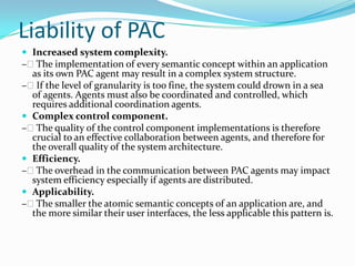 Liability of PAC
 Increased system complexity.
– The implementation of every semantic concept within an application
  as its own PAC agent may result in a complex system structure.
– If the level of granularity is too fine, the system could drown in a sea
  of agents. Agents must also be coordinated and controlled, which
  requires additional coordination agents.
 Complex control component.
– The quality of the control component implementations is therefore
  crucial to an effective collaboration between agents, and therefore for
  the overall quality of the system architecture.
 Efficiency.
– The overhead in the communication between PAC agents may impact
  system efficiency especially if agents are distributed.
 Applicability.
– The smaller the atomic semantic concepts of an application are, and
  the more similar their user interfaces, the less applicable this pattern is.
 