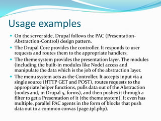 Usage examples
 On the server side, Drupal follows the PAC (Presentation-
  Abstraction-Control) design pattern.
 The Drupal Core provides the controller. It responds to user
  requests and routes them to the appropriate handlers.
 The theme system provides the presentation layer. The modules
  (including the built-in modules like Node) access and
  manipulate the data which is the job of the abstraction layer.
 The menu system acts as the Controller. It accepts input via a
  single source (HTTP GET and POST), routes requests to the
  appropriate helper functions, pulls data out of the Abstraction
  (nodes and, in Drupal 5, forms), and then pushes it through a
  filter to get a Presentation of it (the theme system). It even has
  multiple, parallel PAC agents in the form of blocks that push
  data out to a common convas (page.tpl.php).
 