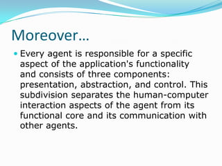 Moreover…
 Every agent is responsible for a specific
  aspect of the application's functionality
  and consists of three components:
  presentation, abstraction, and control. This
 subdivision separates the human-computer
 interaction aspects of the agent from its
 functional core and its communication with
 other agents.
 