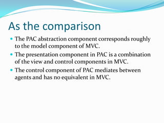 As the comparison
 The PAC abstraction component corresponds roughly
  to the model component of MVC.
 The presentation component in PAC is a combination
  of the view and control components in MVC.
 The control component of PAC mediates between
  agents and has no equivalent in MVC.
 