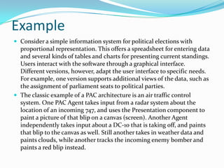 Example
 Consider a simple information system for political elections with
  proportional representation. This offers a spreadsheet for entering data
  and several kinds of tables and charts for presenting current standings.
  Users interact with the software through a graphical interface.
  Different versions, however, adapt the user interface to specific needs.
  For example, one version supports additional views of the data, such as
  the assignment of parliament seats to political parties.
 The classic example of a PAC architecture is an air traffic control
  system. One PAC Agent takes input from a radar system about the
  location of an incoming 747, and uses the Presentation component to
  paint a picture of that blip on a canvas (screen). Another Agent
  independently takes input about a DC-10 that is taking off, and paints
  that blip to the canvas as well. Still another takes in weather data and
  paints clouds, while another tracks the incoming enemy bomber and
  paints a red blip instead.
 
