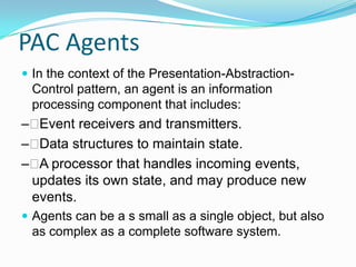 PAC Agents
 In the context of the Presentation-Abstraction-
 Control pattern, an agent is an information
 processing component that includes:
– Event receivers and transmitters.
– Data structures to maintain state.
–  processor that handles incoming events,
  A
 updates its own state, and may produce new
 events.
 Agents can be a s small as a single object, but also
 as complex as a complete software system.
 