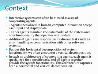 Context
 Interactive systems can often be viewed as a set of
  cooperating agents.
– Agents specialized in human-computer interaction accept
  user input and display data.
– Other agents maintain the data model of the system and
  offer functionality that operates on this data.
– Additional agents are responsible for diverse tasks such as
  error handling or communication with other software
  systems.
 Besides this horizontal decomposition of system
  functionality, we often encounter a vertical decomposition.
 In such an architecture of cooperating agents, each agent is
  specialized for a specific task, and all agents together
  provide the system functionality. This architecture captures
  both a horizontal and vertical decomposition.
 