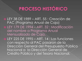  LEY 38 DE 1989 – ART. 55 : Creación de
PAC (Programa Anual de Caja)
 LEY 179 DE 1994 – ART. 32 : Modificación
del nombre a Programa Anual
Mensualizado de Caja.
 LEY 225 DE 1995 – ART. 14 : Las funciones
con respecto al PAC pasaron de la
Dirección General del Presupuesto Público
Nacional a la Dirección General de
Crédito Público y del Tesoro Nacional.
 