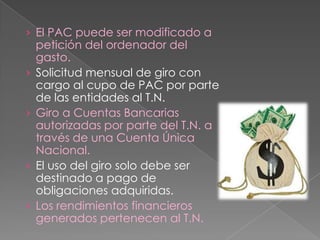 › El PAC puede ser modificado a
petición del ordenador del
gasto.
› Solicitud mensual de giro con
cargo al cupo de PAC por parte
de las entidades al T.N.
› Giro a Cuentas Bancarias
autorizadas por parte del T.N. a
través de una Cuenta Única
Nacional.
› El uso del giro solo debe ser
destinado a pago de
obligaciones adquiridas.
› Los rendimientos financieros
generados pertenecen al T.N.
 