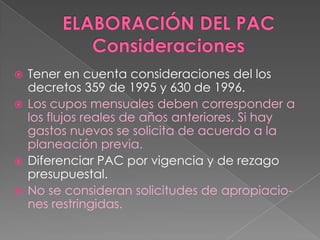  Tener en cuenta consideraciones del los
decretos 359 de 1995 y 630 de 1996.
 Los cupos mensuales deben corresponder a
los flujos reales de años anteriores. Si hay
gastos nuevos se solicita de acuerdo a la
planeación previa.
 Diferenciar PAC por vigencia y de rezago
presupuestal.
 No se consideran solicitudes de apropiacio-
nes restringidas.
 