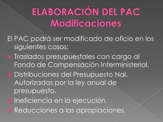 El PAC podrá ser modificado de oficio en los
siguientes casos:
 Traslados presupuestales con cargo al
Fondo de Compensación Interministerial.
 Distribuciones del Presupuesto Nal.
Autorizadas por la ley anual de
presupuesto.
 Ineficiencia en la ejecución.
 Reducciones a las apropiaciones.
 